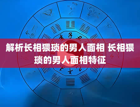 解析长相猥琐的男人面相 长相猥琐的男人面相特征