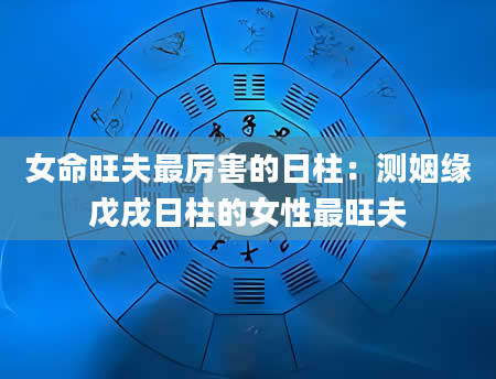 女命旺夫最厉害的日柱：测姻缘戊戌日柱的女性最旺夫