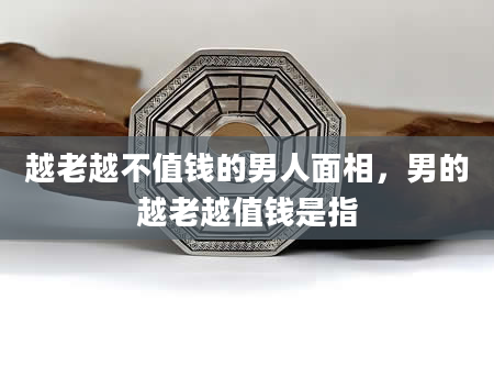 越老越不值钱的男人面相，男的越老越值钱是指