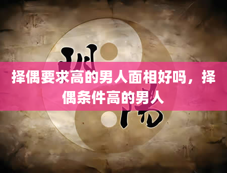 择偶要求高的男人面相好吗，择偶条件高的男人