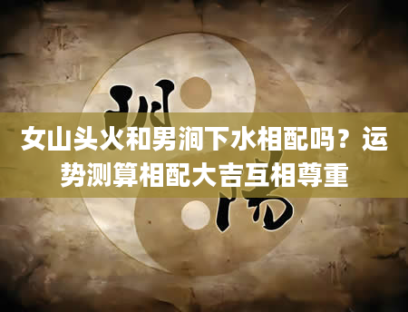 女山头火和男涧下水相配吗？运势测算相配大吉互相尊重