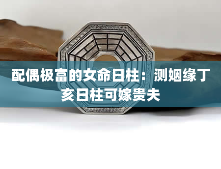 配偶极富的女命日柱：测姻缘丁亥日柱可嫁贵夫