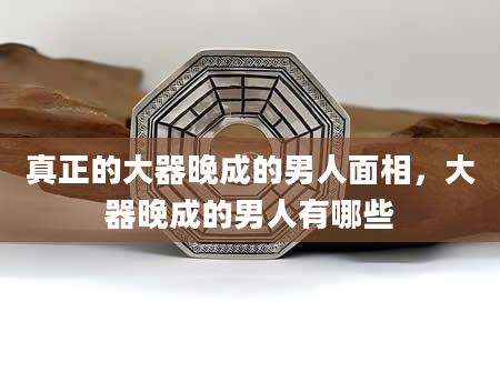 真正的大器晚成的男人面相，大器晚成的男人有哪些