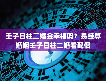 壬子日柱二婚会幸福吗？易经算婚姻壬子日柱二婚看配偶