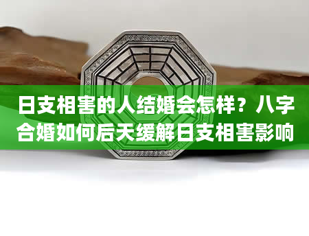 日支相害的人结婚会怎样？八字合婚如何后天缓解日支相害影响