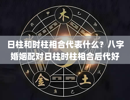 日柱和时柱相合代表什么？八字婚姻配对日柱时柱相合后代好