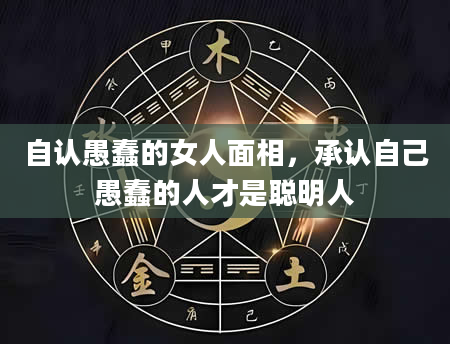 自认愚蠢的女人面相，承认自己愚蠢的人才是聪明人