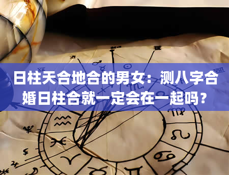 日柱天合地合的男女：测八字合婚日柱合就一定会在一起吗？