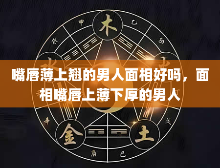 嘴唇薄上翘的男人面相好吗，面相嘴唇上薄下厚的男人