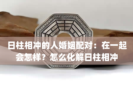 日柱相冲的人婚姻配对：在一起会怎样？怎么化解日柱相冲