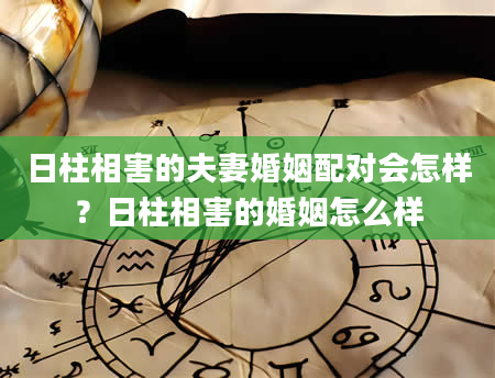 日柱相害的夫妻婚姻配对会怎样？日柱相害的婚姻怎么样
