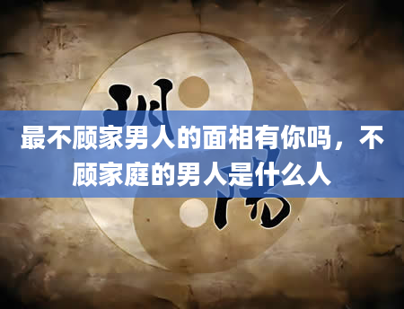最不顾家男人的面相有你吗，不顾家庭的男人是什么人