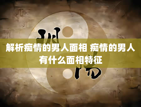 解析痴情的男人面相 痴情的男人有什么面相特征