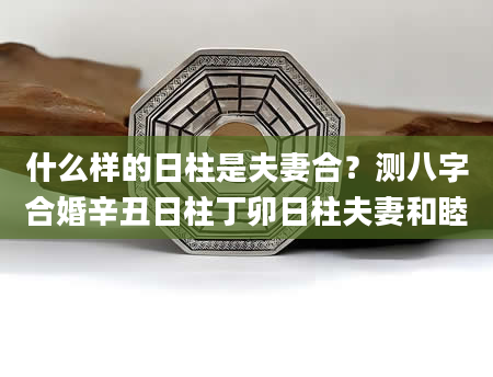 什么样的日柱是夫妻合？测八字合婚辛丑日柱丁卯日柱夫妻和睦