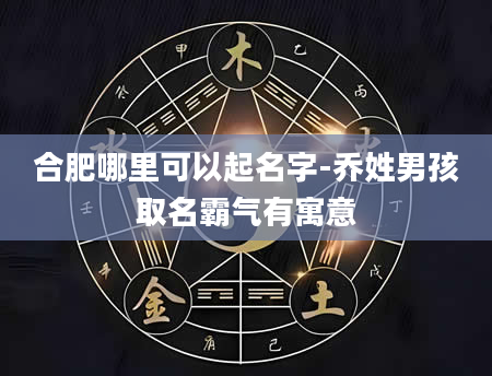 合肥哪里可以起名字-乔姓男孩取名霸气有寓意