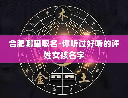 合肥哪里取名-你听过好听的许姓女孩名字