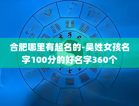 合肥哪里有起名的-吴姓女孩名字100分的好名字360个