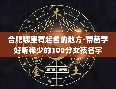 合肥哪里有起名的地方-带茜字好听稀少的100分女孩名字