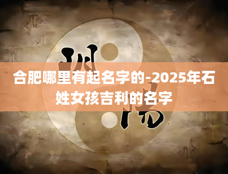 合肥哪里有起名字的-2025年石姓女孩吉利的名字