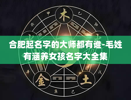 合肥起名字的大师都有谁-毛姓有涵养女孩名字大全集