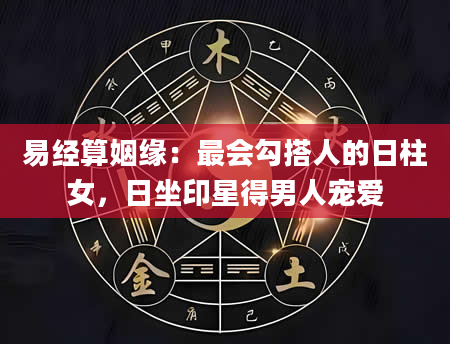 易经算姻缘：最会勾搭人的日柱女，日坐印星得男人宠爱