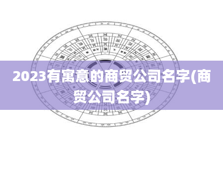2023有寓意的商贸公司名字(商贸公司名字)