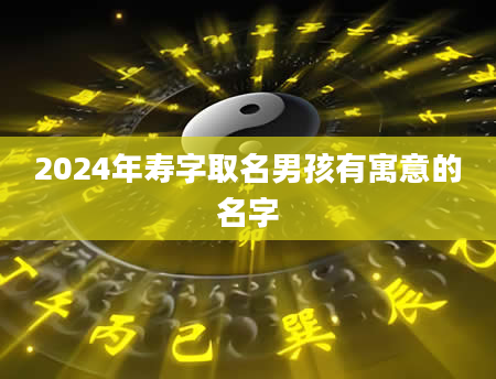 2024年寿字取名男孩有寓意的名字