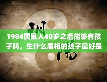 1984属鼠人40岁之后能够有孩子吗，生什么属相的孩子最好是