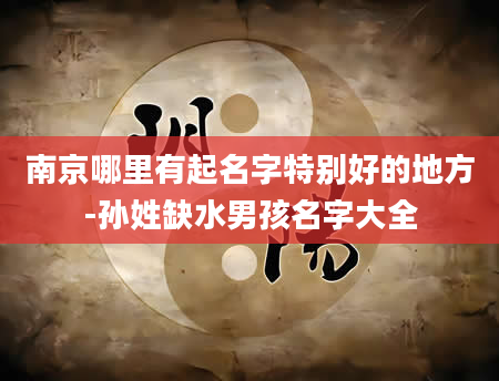 南京哪里有起名字特别好的地方-孙姓缺水男孩名字大全
