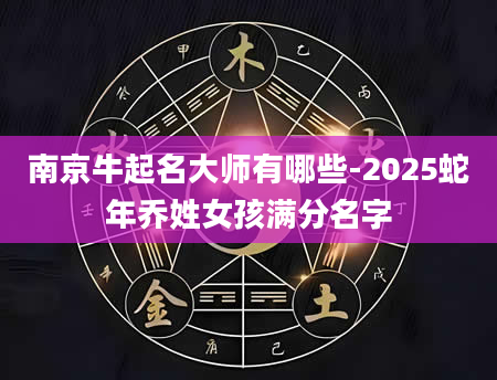 南京牛起名大师有哪些-2025蛇年乔姓女孩满分名字