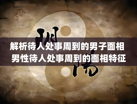 解析待人处事周到的男子面相 男性待人处事周到的面相特征