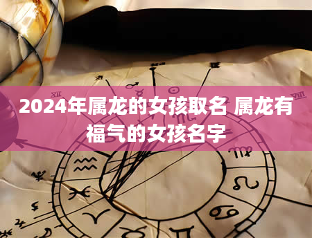 2024年属龙的女孩取名 属龙有福气的女孩名字