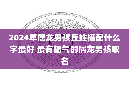 2024年属龙男孩丘姓搭配什么字最好 最有福气的属龙男孩取名