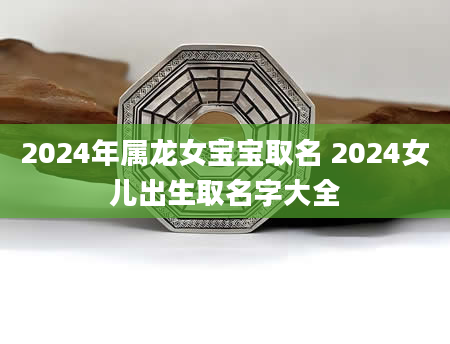 2024年属龙女宝宝取名 2024女儿出生取名字大全