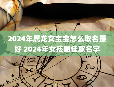 2024年属龙女宝宝怎么取名最好 2024年女孩最佳取名字