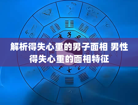 解析得失心重的男子面相 男性得失心重的面相特征