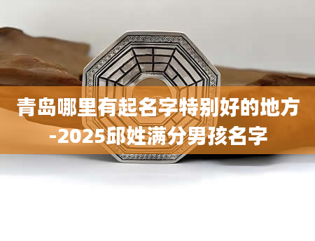 青岛哪里有起名字特别好的地方-2025邱姓满分男孩名字
