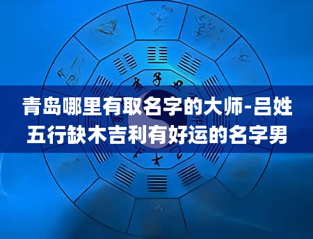 青岛哪里有取名字的大师-吕姓五行缺木吉利有好运的名字男