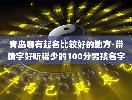 青岛哪有起名比较好的地方-带靖字好听稀少的100分男孩名字