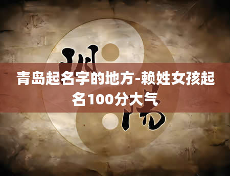 青岛起名字的地方-赖姓女孩起名100分大气