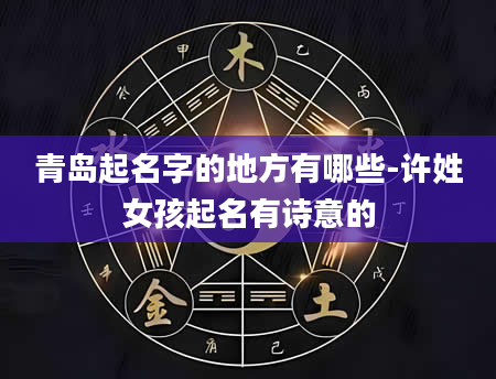 青岛起名字的地方有哪些-许姓女孩起名有诗意的