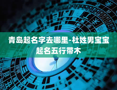 青岛起名字去哪里-杜姓男宝宝起名五行带木
