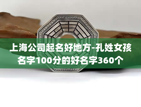 上海公司起名好地方-孔姓女孩名字100分的好名字360个