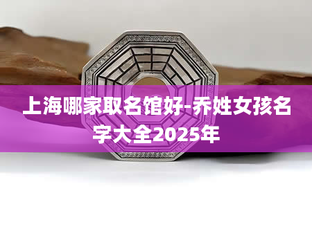 上海哪家取名馆好-乔姓女孩名字大全2025年