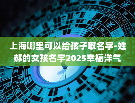 上海哪里可以给孩子取名字-姓郝的女孩名字2025幸福洋气