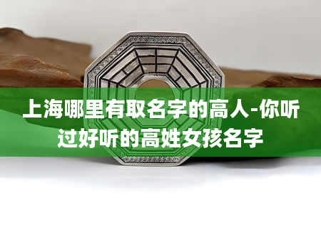 上海哪里有取名字的高人-你听过好听的高姓女孩名字