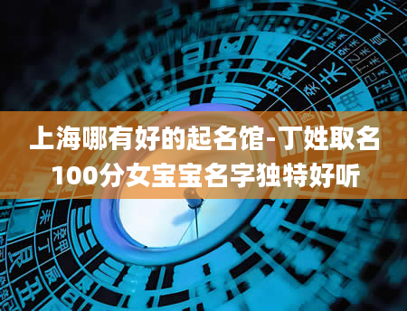 上海哪有好的起名馆-丁姓取名100分女宝宝名字独特好听