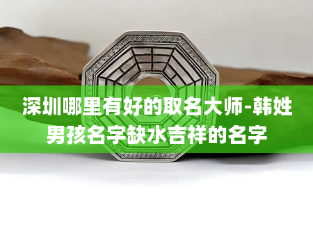 深圳哪里有好的取名大师-韩姓男孩名字缺水吉祥的名字