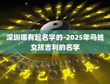 深圳哪有起名字的-2025年马姓女孩吉利的名字