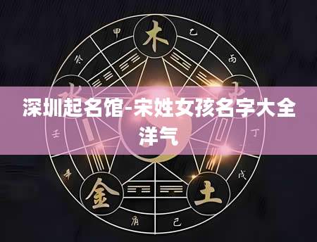 深圳起名馆-宋姓女孩名字大全洋气